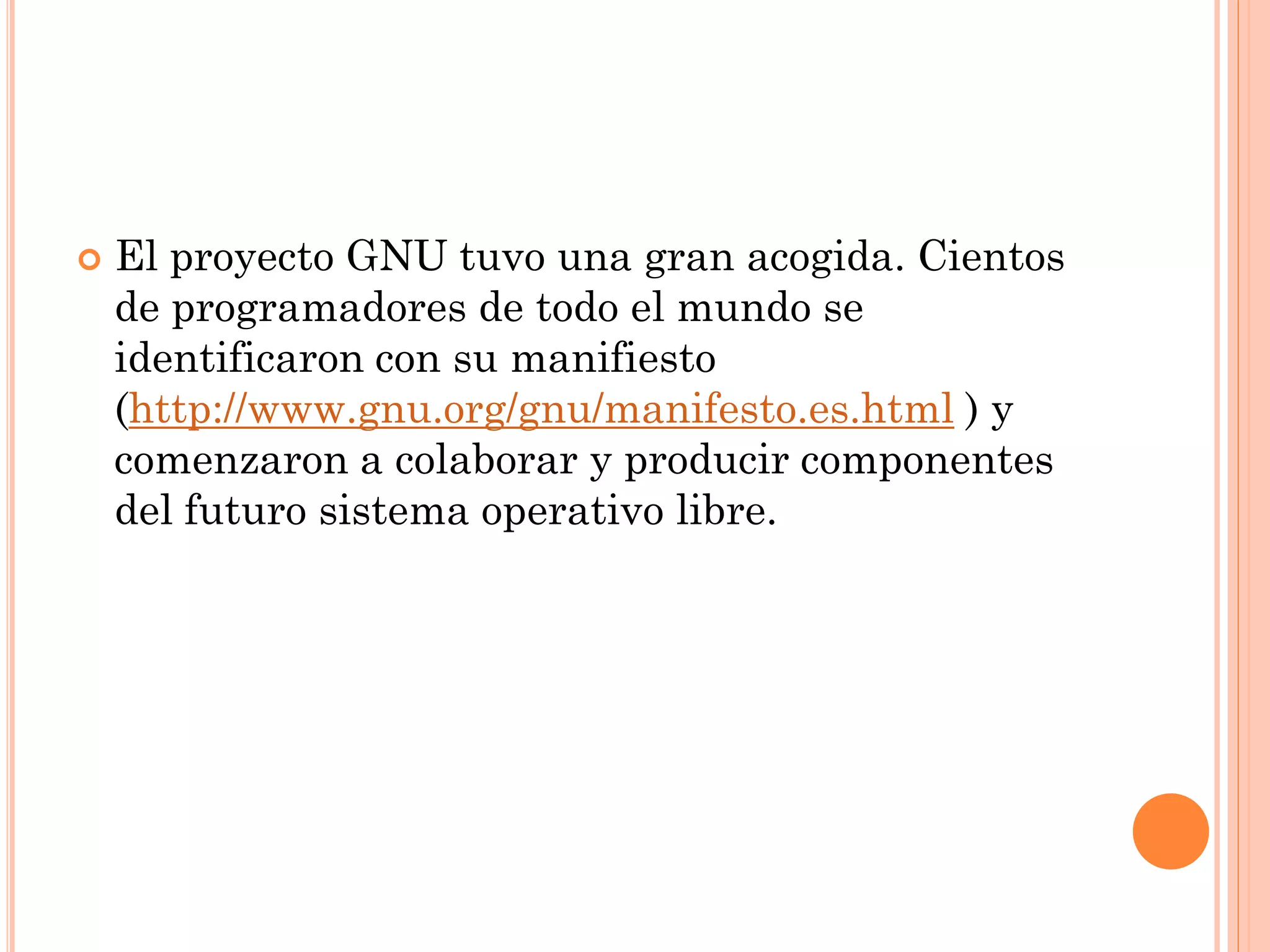    El proyecto GNU tuvo una gran acogida. Cientos
    de programadores de todo el mundo se
    identificaron con su manifiesto
    (http://www.gnu.org/gnu/manifesto.es.html ) y
    comenzaron a colaborar y producir componentes
    del futuro sistema operativo libre.
 