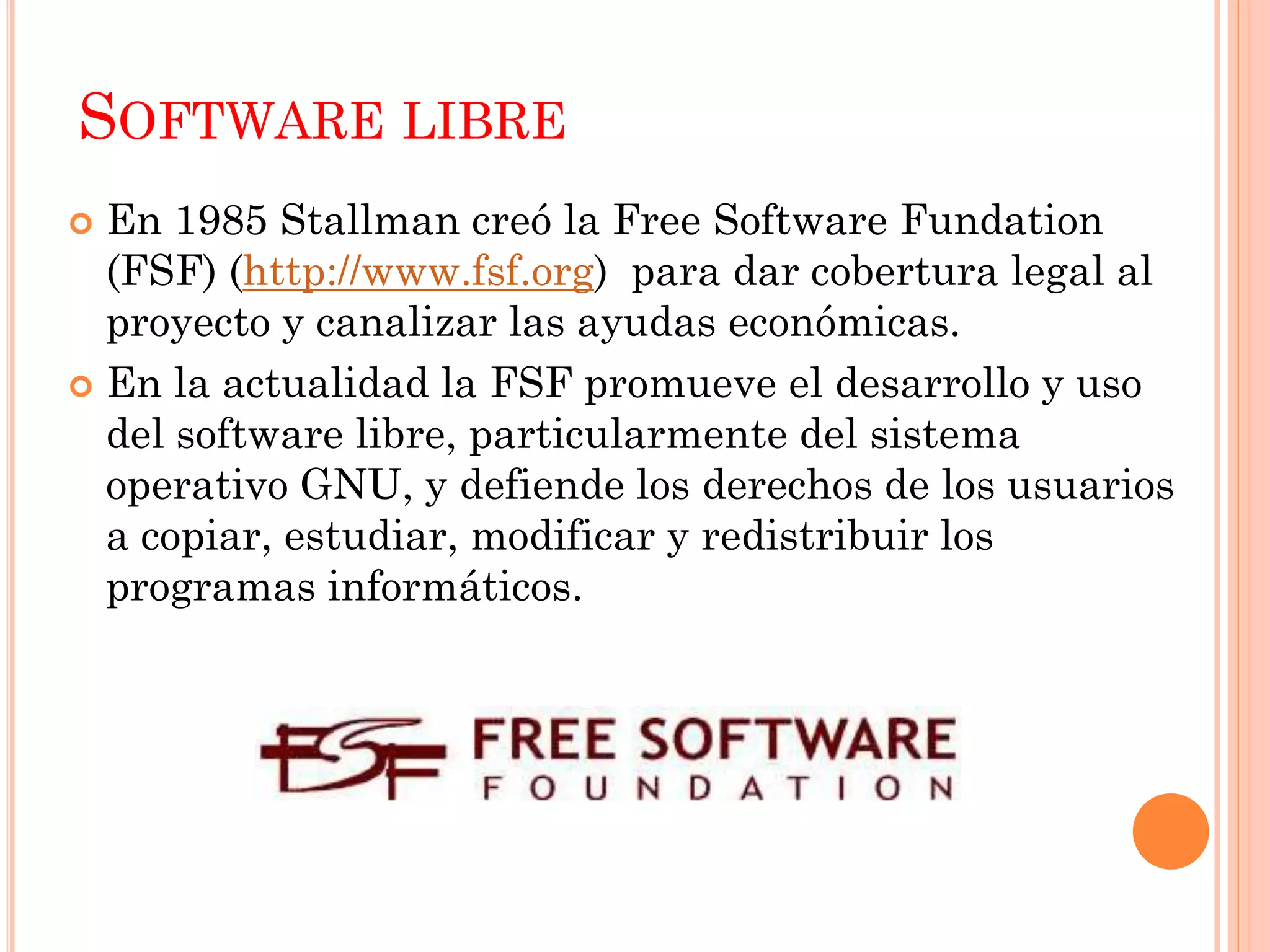 SOFTWARE LIBRE
 En 1985 Stallman creó la Free Software Fundation
  (FSF) (http://www.fsf.org) para dar cobertura legal al
  proyecto y canalizar las ayudas económicas.
 En la actualidad la FSF promueve el desarrollo y uso
  del software libre, particularmente del sistema
  operativo GNU, y defiende los derechos de los usuarios
  a copiar, estudiar, modificar y redistribuir los
  programas informáticos.
 