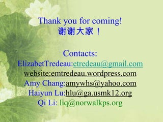Thank you for coming!
谢谢大家!
Contacts:
ElizabetTredeau:etredeau@gmail.com
website:emtredeau.wordpress.com
Amy Chang:amywhs@yahoo.com
Haiyun Lu:hlu@ga.usmk12.org
Qi Li: liq@norwalkps.org