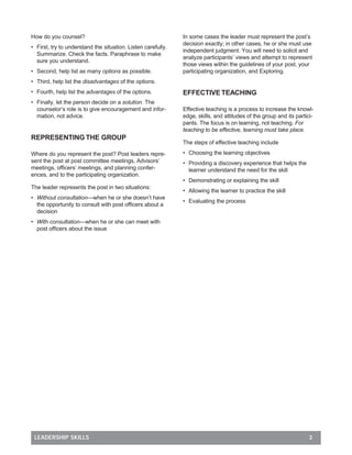 How do you counsel?                                           In some cases the leader must represent the post’s
                                                              decision exactly; in other cases, he or she must use
• First, try to understand the situation. Listen carefully.
                                                              independent judgment. You will need to solicit and
  Summarize. Check the facts. Paraphrase to make
                                                              analyze participants’ views and attempt to represent
  sure you understand.
                                                              those views within the guidelines of your post, your
• Second, help list as many options as possible.              participating organization, and Exploring.
• Third, help list the disadvantages of the options.
• Fourth, help list the advantages of the options.            EFFECTIVE TEACHING
• Finally, let the person decide on a solution. The
  counselor’s role is to give encouragement and infor-        Effective teaching is a process to increase the knowl-
  mation, not advice.                                         edge, skills, and attitudes of the group and its partici-
                                                              pants. The focus is on learning, not teaching. For
                                                              teaching to be effective, learning must take place.
REPRESENTING THE GROUP
                                                              The steps of effective teaching include

Where do you represent the post? Post leaders repre-          • Choosing the learning objectives
sent the post at post committee meetings, Advisors’           • Providing a discovery experience that helps the
meetings, ofﬁcers’ meetings, and planning confer-               learner understand the need for the skill
ences, and to the participating organization.
                                                              • Demonstrating or explaining the skill
The leader represents the post in two situations:
                                                              • Allowing the learner to practice the skill
• Without consultation—when he or she doesn’t have
                                                              • Evaluating the process
  the opportunity to consult with post ofﬁcers about a
  decision
• With consultation—when he or she can meet with
  post ofﬁcers about the issue




 LEADERSHIP SKILLS                                                                                                  3
 