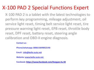 X-100 PAD 2 Special Functions Expert
X-100 PAD 2 is a tablet with the latest technologies to
perform key programming, mileage adjustment, oil
service light reset, timing belt service light reset, tire
pressure warning light reset, EPB reset, throttle body
reset, DPF reset, battery reset, steering angle
calibration and OBD-II engine diagnosis.
Contact us:
Phone/whatsapp: 008613699852140
Email: info@bella-auto.net
Website: www.bella-auto.net
Facebook: https://www.facebook.com/fangyan.liu.92
 