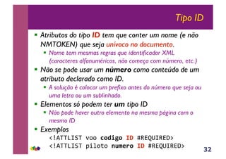 32
Tipo ID
!! Atributos do tipo ID tem que conter um nome (e não
NMTOKEN) que seja unívoco no documento.
!! Nome tem mesmas regras que identificador XML
(caracteres alfanuméricos, não começa com número, etc.)
!! Não se pode usar um número como conteúdo de um
atributo declarado como ID.
!! A solução é colocar um prefixo antes do número que seja ou
uma letra ou um sublinhado.
!! Elementos só podem ter um tipo ID
!! Não pode haver outro elemento na mesma página com o
mesmo ID
!! Exemplos
!"#$%%&'(%!)**!!"#$%"&'(&+,-./',-01!
"#$%%&'(%!234*5*!)*+,-"&'(&+,-./',-01!
 