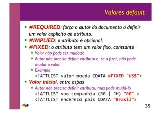 35
Valores default
!! #REQUIRED: força o autor do documento a definir
um valor explícito ao atributo.
!! #IMPLIED: o atributo é opcional.
!! #FIXED: o atributo tem um valor fixo, constante
!! Valor não pode ser mudado
!! Autor não precisa definir atributo e, se o fizer, não pode
mudar o valor.
!! Exemplo:
!"#$$%&'$()*+,-(.,/0*(12#$#(!"#$%&'()*+(3((
!! Valor inicial, entre aspas
!! Autor não precisa definir atributo, mas pode mudá-lo
!"#$$%&'$(),,(4,.5*678*(9:;(<(=>?((,-('3((
!"#$$%&'$(/60/-/4,(5*8@(12#$#((./0123(3(
 