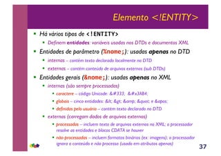 37
Elemento <!ENTITY>
!! Há vários tipos de !"#$%&%'()
!! Definem entidades: variáveis usadas nos DTDs e documentos XML
!! Entidades de parâmetro (*+,-./): usadas apenas no DTD
!! internas – contém texto declarado localmente no DTD
!! externas – contém conteúdo de arquivos externos (sub DTDs)
!! Entidades gerais (0+,-./): usadas apenas no XML
!! internas (são sempre processadas)
!! caractere – código Unicode: ō 㪴
!! globais – cinco entidades: < > &amp; " e '
!! definidas pelo usuário – contém texto declarado no DTD
!! externas (carregam dados de arquivos externos)
!! processadas – incluem texto de arquivos externos no XML; o processador
resolve as entidades e blocos CDATA se houver
!! não-processadas – incluem formatos binários (ex: imagens); o processador
ignora o conteúdo e não processa (usado em atributos apenas)
 