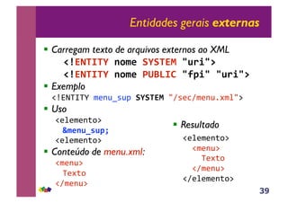 39
Entidades gerais externas
!! Carregam texto de arquivos externos ao XML
!! !"#$%&'&(!)*+,!-(-&$.!/012/3!
!! !"#$%&'&(!)*+,!4567'8!/9:2/!/012/3!
!! Exemplo
!"#$%&%'()*+,-.,/(-(-&$.!01.*21)*+,34)506(
!! Uso
!*5*)*+786(
;+,)0<=0:>!
!*5*)*+786(
!! Conteúdo de menu.xml:
!)*+,6(
%*478(
!1)*+,6(
!! Resultado
!*5*)*+786(
((!)*+,6(
((((%*478(
((!1)*+,6(
!1*5*)*+786(
 