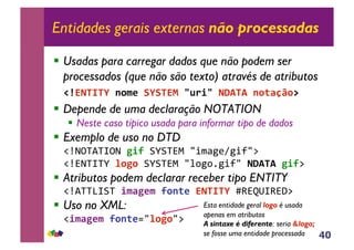 40
Entidades gerais externas não processadas
!! Usadas para carregar dados que não podem ser
processados (que não são texto) através de atributos
!"#$%&'&(!)*+,!-(-&$.!/012/!%34&4!)*5678*9!!
!! Depende de uma declaração NOTATION
!! Neste caso típico usada para informar tipo de dados
!! Exemplo de uso no DTD
!"#$%&'&(%$!:2;!)*)&+,!-./01231.4-5!!
!"#+$&(&*!<*:*!)*)&+,!-671781.4-!%34&4!:2;5!!
!! Atributos podem declarar receber tipo ENTITY
!"#'&&9()&!2+6:,+!;*)5,!$%&'&(!:;+<=(;+>5!
!! Uso no XML:
!"2+6:,+!;*)5,?-<*:*-5!!
Esta entidade geral logo é usada
apenas em atributos
A sintaxe é diferente: seria &logo;
se fosse uma entidade processada
 