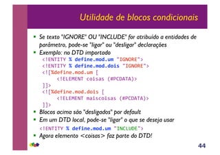 44
Utilidade de blocos condicionais
!! Se texto "IGNORE" OU "INCLUDE" for atribuído a entidades de
parâmetro, pode-se "ligar" ou "desligar" declarações
!! Exemplo: no DTD importado
!"#$%&%'(!"#$%&'$()*#(+)")&*$+,#)-(
!"#$%&%'(!"#$%&'$()*#(#*&,")&*$+,#)-(
!"./0123415670586(.(
(((!"#9#:#$%(;73<=<(>?@ABC%CD-(
EE-(
!"./01234156705073<(.(
(((!"#9#:#$%(6=3<;73<=<(>?@ABC%CD-(
EE-(
!! Blocos acima são "desligados" por default
!! Em um DTD local, pode-se "ligar" o que se deseja usar
(!"#$%&%'(!"#$%&'$()*#(+)")&$A9FB#)-(
!! Agora elemento <coisas> faz parte do DTD!
 