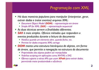 2
Programação com XML
!  Há duas maneiras populares para manipular (interpretar, gerar,
extrair dados e tratar eventos) arquivos XML:
!  Document Object Model (DOM) – representação em árvore
!  Simple API for XML (SAX) – representação sequencial
!  As duas técnicas servem a finalidades diferentes.
!  SAX é mais simples. Oferece métodos que respondem a
eventos produzidos durante a leitura do documento
!  Notifica quando um elemento abre, quando fecha, etc.
!  Permite ler dados enquanto XML carrega
!  DOM monta uma estrutura hierárquica de objetos, em forma
de árvore, que permite a navegação na estrutura do documento
!  Propriedades dos objetos podem ser manipuladas
!  Viabiliza scripting em aplicações como XHTML e SVG
!  Oferece suporte a várias APIs que usam XPath para extrair dados,
permitindo maior produtividade e eficiência
 