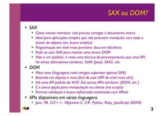 3
SAX ou DOM?
!  SAX
!  Gasta menos memória: não precisa carregar o documento inteiro
!  Ideal para aplicações simples que não precisam manipular com toda a
árvore de objetos (ex: busca simples)
!  Programação em nível mais primitivo: foco em eficiência
!  Pode-se usar SAX para montar uma árvore DOM
!  Não é um 'padrão'; é mais uma técnica de processamento que uma API;
há várias alternativas similares: StAX (Java), SAX2, etc.
!  DOM
!  Mais novo (linguagens mais antigas suportam apenas SAX)
!  Baseado em objetos e mais fácil de usar (API de nível mais alto)
!  Há uma API padrão do W3C (há outras APIs similares: JDOM, etc.)
!  É a única opção para manipulação no cliente (via scripts)
!  Permite validação e busca sofisticada combinado com XPath
!  APIs disponíveis em várias linguagens
!  Java, VB, C/C++, Objective-C, C#, Python, Ruby, JavaScript (DOM)
 