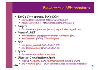 4
Bibliotecas e APIs populares
!  Em C e C++ (parsers, SAX e DOM)
!  libxml2 (projeto Gnome): http://www.xmlsoft.org
!  Apache Xerces C++: http://xerces.apache.org/xerces-c
!  Em Java
!  Pacotes nativos: javax.xml (parsers), org.w3c.dom, org.w3c.sax
!  Microsoft .NET
!  XmlTextReader (navegação na árvore), XmlReader (SAX)
!  XmlDocument (DOM), XPathNavigator
!  PHP
!  xml_parser_create() (SAX, desde PHP3)
!  new DomDocument (DOM, desde PHP5)
!  Python
!  Pacotes nativos: xml.sax e xml.dom
!  Objective-C na plataforma Apple
!  Mac OS X: NSXML (SAX) NSXMLDocument (similar a DOM)
!  iOS 4: NSXML (SAX) – DOM somente usando bibliotecas de terceiros
 