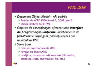 5
W3C DOM
!  Document Object Model – API padrão
!  Padrões do W3C: DOM Level 1, DOM Level 2
!  Usado também por HTML
!  Objetivo da especificação: oferecer uma interface
de programação uniforme, independente de
plataforma e linguagem, para aplicações que
manipulam XML
!  Serve para
!  criar um novo documento XML
!  navegar na árvore XML
!  modificar, remover ou adicionar nós (elementos,
atributos, texto, comentários, PIs, etc.)
 