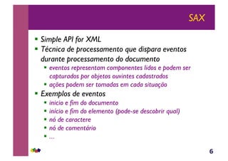 6
SAX
!  Simple API for XML
!  Técnica de processamento que dispara eventos
durante processamento do documento
!  eventos representam componentes lidos e podem ser
capturados por objetos ouvintes cadastrados
!  ações podem ser tomadas em cada situação
!  Exemplos de eventos
!  inicio e fim do documento
!  início e fim do elemento (pode-se descobrir qual)
!  nó de caractere
!  nó de comentário
!  ...
 
