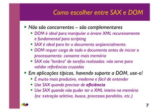 7
Como escolher entre SAX e DOM
!  Não são concorrentes – são complementares
!  DOM é ideal para manipular a árvore XML recursivamente
e fundamental para scripting
!  SAX é ideal para ler o documento seqüencialmente
!  DOM requer carga de todo o documento antes de iniciar o
processamento: consome mais memória
!  SAX não "lembra" de tarefas realizadas: não serve para
validar referências cruzadas
!  Em aplicações típicas, havendo suporte a DOM, use-o!
!  É muito mais produtivo, moderno e fácil de entender
!  Use SAX quando precisar de eficiência
!  Use SAX quando não puder ter o XML inteiro na memória
(ex: extração seletiva, busca, processos paralelos, etc.)
 