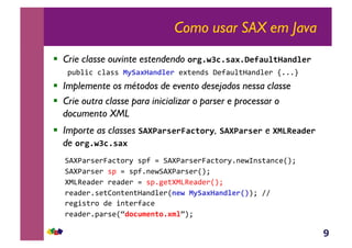 9
Como usar SAX em Java
!  Crie classe ouvinte estendendo !"#$%&'$()*$+,-)./01)23/,"4
!"#$%&'&$())'567)*1)23/,"4*+,*-.)'/*0("$,1(-.$*2'34445'
!  Implemente os métodos de evento desejados nessa classe
!  Crie outra classe para inicializar o parser e processar o
documento XML
!  Importe as classes 789:)"(,";)'0!"6, 789:)"(," e 95<=,)3,"
de !"#$%&'$()*4
6789(2)*2:(&,;2<')!0'='6789(2)*2:(&,;2<4-*>?-),(-&*@AB'
6789(2)*2')!'=')!04-*>6789(2)*2@AB'
8CDE*(.*2'2*(.*2'=')!4F*,8CDE*(.*2@AB'
2*(.*24)*,G;-,*-,1(-.$*2@2,%4567)*1)23/,">?AB'HH'
2*F%),2;'.*'%-,*20(&*'
2*(.*24!(2)*@I3!'.@,20!$*@/JAB'
 