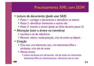 11
Processamento XML com DOM
!  Leitura do documento (pode usar SAX)
!  Passo 1: carregar o documento e identificar os tokens
!  Passo 2: identificar elementos e outros nós
!  Passo 3: montar a árvore (pode ser feito durante passo 2)
!  Alteração (com a árvore na memória)
!  Localiza o nó de referência
!  Remove, altera, muda posição, cria nó antes ou depois.
!  Criação
!  Cria raiz; cria elemento raiz; cria elementos filho e
atributos; cria nós de texto
!  Monta árvore
! coloca atributos em elementos, nós de texto em elementos,
elementos filho em elementos pai, elemento raiz na raiz
 