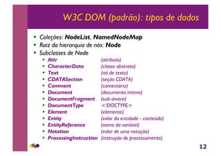 12
W3C DOM (padrão): tipos de dados
!  Coleções: NodeList, NamedNodeMap
!  Raiz da hierarquia de nós: Node
!  Subclasses de Node
!  Attr (atributo)
!  CharacterData (classe abstrata)
!  Text (nó de texto)
!  CDATASection (seção CDATA)
!  Comment (comentário)
!  Document (documento inteiro)
!  DocumentFragment (sub-árvore)
!  DocumentType <!DOCTYPE>
!  Element (elemento)
!  Entity (valor da entidade - conteúdo)
!  EntityReference (nome da variável)
!  Notation (valor de uma notação)
!  ProcessingInstruction (instrução de processamento)
 