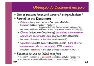 24
Obtenção do Document em Java
!  Use os pacotes javax.xml.parsers.* e org.w3c.dom.*
!  Para obter um Document
!  Crie um javax.xml.parsers.DocumentBuilder
!"#$%&'()*%+,-'./0$)#.1!20$)#.1!3!!!!!!
!!!!!!!!!!!!!!!!"#$%&'()*%+,-'./0$)#.14('56(7)0($'89:!!
!"#$%&'()*%+,-'.!!"#$%&'(3!20$)#.14('5"#$%&'()*%+,-'.89:!
!  Chame builder.newDocument() para obter um elemento
raiz de um documento vazio (org.w3c.dom.Document)
!"#$%&'()!%)*"+&,-!3!;%+,-'.4('5"#$%&'()89:!
!  Ou chame builder.parse("documento.xml") para obter o
elemento raiz de um documento XML existente
!"#$%&'()!%)*"+&,-(3!;%+,-'.4<0.7'8=-#$%&'()#4>&,=9:!!
!  Exemplo de uso de DOM com Java
!  ?,'&'()!','&'()#!3!%)*"+&,-4@')?,'&'()*16-8=7'$0#=9:!
!  ','&'()#40<<'(-AB+,-8%)*"+&,-4$.'0)'?,'&'()8=<=99:!
 