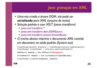 25
Java: gravação em XML
!  Uma vez criada a árvore DOM, ela pode ser
serializada para XML (arquivo de texto)
!  Solução padrão é usar XSLT (javax.transform)
!  javax.xml.transform.*
!  javax.xml.transform.dom.DOMSource;
!  javax.xml.transform.stream.StreamResult;
!  O trecho abaixo imprime o documento XML contido
em document na saída padrão (System.out)
TransformerFactory tFactory = TransformerFactory.newInstance(); !
Transformer transformer = tFactory.newTransformer(); !!
DOMSource source = new DOMSource(document); !!
StreamResult result = new StreamResult(System.out); !!
transformer.transform(source, result);
 
