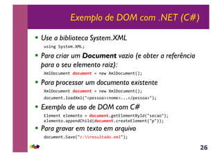 26
Exemplo de DOM com .NET (C#)
!  Use a biblioteca System.XML
!"#$%&'(")*+,-./0&
!  Para criar um Document vazio (e obter a referência
para o seu elemento raiz):
-+1234!+*$)&!"#$%&'()5&$*6&-+1234!+*$)780&
!  Para processar um documento existente
-+1234!+*$)&!"#$%&'()5&$*6&-+1234!+*$)780&
934!+*$),13:9-+17;<=*""3:><$3+*>,,,<?=*""3:>;80&
!  Exemplo de uso de DOM com C#
@1*+*$)&*1*+*$)3&5&!"#$%&'(,%*)@1*+*$)A(B97;"*4:3;80&
*1*+*$)3,:==*$9CD#197!"#$%&'(,4E*:)*@1*+*$)7;=;880&
!  Para gravar em texto em arquivo
934!+*$),':F*7;4GHHE*"!1):93,I+1;80&
 