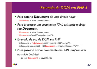27
Exemplo de DOM em PHP 5
!  Para obter o Document de uma árvore nova:
$document = new DomDocument;
!  Para processar um documento XML existente e obter
seu Document:
$document = new DomDocument;
$document->load('arquivo.xml');
!  Exemplo de uso de DOM em PHP
$elemento = $document.getElementById("secao");
$elemento->appendChild($document->createElement("p"));
!  Para gravar a árvore novamente em XML (imprimindo
na saída padrão)
!  print $document->saveXML();
 