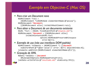 28
Exemplo em Objective-C (Mac OS)
!  Para criar um Document novo
!"#$%&'()(*+,-./01,2,,
3!"#$%&'()(*+,-45!"#$%!67(,('()(*+80+9!/)(:;<=(>>6/<?@,
!"#$%A6BC)(*+,!"#$%&'()2,,
55!"#$%A6BC)(*+,/''6B?,0*0+80+9D66+&'()(*+:./01?@,
!  Para obter o Document de um documento existente
!"ED%,-FC.',2,5!"ED%,F0'(ED%80+9G/+9:;</.HC0I6JK)'<?@,
!"#$%A6BC)(*+,!"#$%&'()*2,55!"#$%A6BC)(*+,/''6B?,,,
,,,,,0*0+80+9L6*+(*+>MFED%:FC.',,
,,,,,,,,,,,,,,,,,,,6=+06*>:!"#$%!67(G.(>(.I(890+(>=/B(,,,,,,,,,,,,,
,,,,,,,,,,,,,,,,,,,,,(..6.:N(..?@,
!  Exemplo de uso (não usa interfaces DOM padrão)
!"#$%&'()(*+,-('()(*+6,2,3!"#$%&'()(*+,-4,55"#$%&'(),
*67(>O6.#G/+9:;<-5;072P>(B/6P?<,(..6.:,N(..4,6QR(B+S+T*7(K:U?@,
5('()(*+6,/77L90'7:5!"#$%&'()(*+,('()(*+80+9!/)(:;<=<??@
!  Gravação de XML
!"A/+/,-K)'A/+/,2,5"#$%&'()*
#$%A/+/80+9M=+06*>:!"#$%!67(G.(++VG.0*+?@,,,,,
5K)'A/+/,W.0+(X6O0'(:;<.(>C'+/76JK)'<,/+6)0B/''V:Y&"?4@,,
 