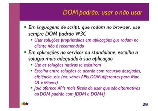 29
DOM padrão: usar o não usar
!  Em linguagens de script, que rodam no browser, use
sempre DOM padrão W3C
!  Usar soluções proprietárias em aplicações que rodam no
cliente não é recomendado
!  Em aplicações no servidor ou standalone, escolha a
solução mais adequada à sua aplicação
!  Use as soluções nativas se existirem
!  Escolha entre soluções de acordo com recursos desejados,
eficiência, etc (ex: várias APIs DOM diferentes para Mac
OS e iPhone)
!  Java oferece APIs mais fáceis de usar que são alternativas
ao DOM padrão com JDOM e DOM4J
 