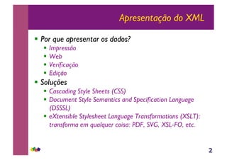 2
Apresentação do XML
!! Por que apresentar os dados?
!! Impressão
!! Web
!! Verificação
!! Edição
!! Soluções
!! Cascading Style Sheets (CSS)
!! Document Style Semantics and Specification Language
(DSSSL)
!! eXtensible Stylesheet Language Transformations (XSLT):
transforma em qualquer coisa: PDF, SVG, XSL-FO, etc.
 