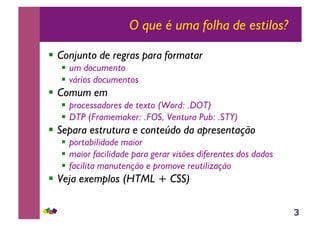 3
O que é uma folha de estilos?
!! Conjunto de regras para formatar
!! um documento
!! vários documentos
!! Comum em
!! processadores de texto (Word: .DOT)
!! DTP (Framemaker: .FOS, Ventura Pub: .STY)
!! Separa estrutura e conteúdo da apresentação
!! portabilidade maior
!! maior facilidade para gerar visões diferentes dos dados
!! facilita manutenção e promove reutilização
!! Veja exemplos (HTML + CSS)
 
