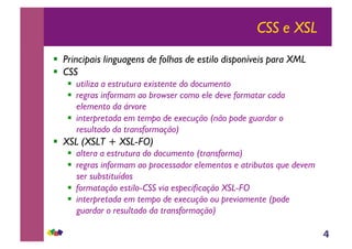 4
CSS e XSL
!! Principais linguagens de folhas de estilo disponíveis para XML
!! CSS
!! utiliza a estrutura existente do documento
!! regras informam ao browser como ele deve formatar cada
elemento da árvore
!! interpretada em tempo de execução (não pode guardar o
resultado da transformação)
!! XSL (XSLT + XSL-FO)
!! altera a estrutura do documento (transforma)
!! regras informam ao processador elementos e atributos que devem
ser substituídos
!! formatação estilo-CSS via especificação XSL-FO
!! interpretada em tempo de execução ou previamente (pode
guardar o resultado da transformação)
 