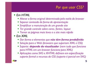 5
Por que usar CSS?
!! Em HTML
!! Alterar a forma original determinada pelo estilo do browser
!! Separar conteúdo da forma de apresentação
!! Simplificar a manutenção de um grande site
!! Ter grande controle sobre cores, fontes, layout
!! Tornar as páginas mais leves e o site mais rápido
!! Em XML
!! Dar forma a elementos que não têm forma predefinida
!! Solução para a Web (browsers que suportam XML e CSS)
!! Suporte: depende do visualizador (nem tudo que funciona
para HTML em um browser funciona para XML)
!! Aplicações como SVG e XHTML definem em especificação
suporte formal a recursos do CSS (suporte é parcial em SVG)
 