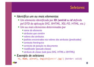 8
Seletores
!! Identifica um ou mais elementos
!! Um elemento identificado por ID (xml:id ou id definido
pel DTD da aplicação SVG, XHTML, XSL-FO, HTML, etc.)
!! Um ou mais elementos determinados por
!!nome do elemento
!!atributos que contém
!!valores dos atributos
!!padrões encontrados nos valores dos atributos (predicados)
!!contexto hierárquico
!!contexto de posição no documento
!!modificador (pseudo-classe)
!!atributo de classe (vale para SVG, HTML e XHTML)
!! Exemplo de seletores
!"#$!"#$#$%&!'()*#$+,-&%./*&0'1234567-4*$89:';('<$0:.+;=$
 