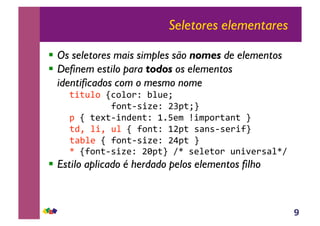 9
Seletores elementares
!! Os seletores mais simples são nomes de elementos
!! Definem estilo para todos os elementos
identificados com o mesmo nome
!"#"$%&!'(&%&)*!+%$,-!!
!!!!!!!!.&/"01#2,*!345"-6!
!5!'!",7"0#/8,/"*!9:;,<!=#<5&)">/"!6!!
"8?!%#?!$%!'!.&/"*!935"!1>/101,)#.6!!
">+%,!'!.&/"01#2,*!3@5"!6!!
!A!'.&/"01#2,*!3B5"6!CA!1,%,"&)!$/#D,)1>%AC!
!! Estilo aplicado é herdado pelos elementos filho
 