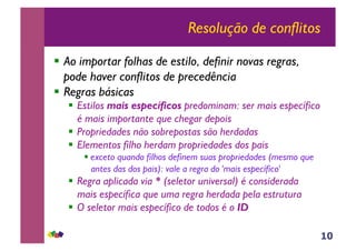 10
Resolução de conflitos
!! Ao importar folhas de estilo, definir novas regras,
pode haver conflitos de precedência
!! Regras básicas
!! Estilos mais específicos predominam: ser mais específico
é mais importante que chegar depois
!! Propriedades não sobrepostas são herdadas
!! Elementos filho herdam propriedades dos pais
!!exceto quando filhos definem suas propriedades (mesmo que
antes das dos pais): vale a regra do 'mais específico'
!! Regra aplicada via * (seletor universal) é considerada
mais específica que uma regra herdada pela estrutura
!! O seletor mais específico de todos é o ID
 