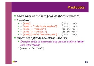 11
Predicados
!! Usam valor do atributo para identificar elemento
!! Exemplos
!! !"#$!%&'"" " " " " " " " "()*+*,-",&./"
!! !"#$!%&"0"12$2)2*3.!34!52$!1'" "()*+*,-",&./"
!! !"#$!%&"60"14!52$!1'" " " " "()*+*,-",&./"
!! !"#$!%&"70"12$2)2*31'""" " " "()*+*,-",&./"
!! !"#$!%&'#8,&9601%&:;2<&=)*%1'"" "()*+*,-",&./"
!! Podem ser aplicados no eletor universal
!! Exemplo: todos os elementos que tenham atributo name
com valor "coisa"
>#$!%&"0"1)*2;!1'""
 