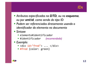 12
IDs
!! Atributos especificados na DTD, ou no esquema,
ou por xml:id, como sendo do tipo ID
!! Podem ser referenciados diretamente usando o
identificador do elemento no documento
!! Sintaxe
!! !"!#!$%&'()!$%(*(+,)&-..
!! '()!$%(*(+,)&- (recomendada)
!! Exemplo:
!! /)(0.()12*-!)23.444./5)(03.
!! '*-!).6+&"&-7.8-!!$9..
 