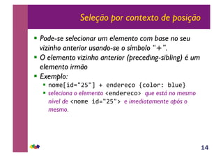 14
Seleção por contexto de posição
!! Pode-se selecionar um elemento com base no seu
vizinho anterior usando-se o símbolo “+”.
!! O elemento vizinho anterior (preceding-sibling) é um
elemento irmão
!! Exemplo:
!! !"#$%&'()*+),-.-$!'$/$0"-12"3"/4-536$7-
!! seleciona o elemento 8$!'$/$2"9-que está no mesmo
nível de 8!"#$-&'()*+)9-e imediatamente após o
mesmo.
 