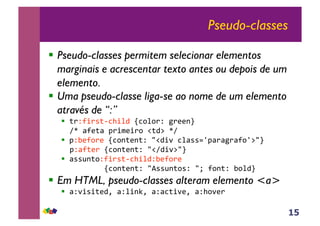 15
Pseudo-classes
!! Pseudo-classes permitem selecionar elementos
marginais e acrescentar texto antes ou depois de um
elemento.
!! Uma pseudo-classe liga-se ao nome de um elemento
através de “:”
!! !"#$%"&!'()%*+,-(.*."#,/"0012,,
34,5$0!5,6"%70%".,8!+9,43,
!! 6#:0$."0,-(.1!01!#,;8+%<,(*5&&=>65"5/"5$.>9;2,
6#5$!0",-(.1!01!#,;83+%<9;2,
!! 5&&?1!.#$%"&!'()%*+#:0$."0,,
,,,,,,,,-(.1!01!#,;@&&?1!.&#,;A,$.1!#,:.*+2,
!! Em HTML, pseudo-classes alteram elemento <a>
!! 5#<%&%!0+B,5#*%1CB,5#5(!%<0B,5#).<0",,
 