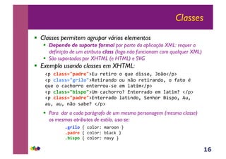 16
Classes
!! Classes permitem agrupar vários elementos
!! Depende de suporte formal por parte da aplicação XML: requer a
definição de um atributo class (logo não funcionam com qualquer XML)
!! São suportadas por XHTML (e HTML) e SVG
!! Exemplo usando classes em XHTML:
!! Para dar a cada parágrafo de um mesmo personagem (mesma classe)
os mesmos atributos de estilo, usa-se:
!"#!"#$$%&'#()*&$%&#'()*'+#+#,&(#-*..(/#0+1+!2"$##
!"#!"#$$%&+),"-&$3()*'45-+#+3+#'()*'45-+/#+#64)+#7#
,&(#+#8489+''+#(5)(''+&:.(#(;#<4)*;!2"$##
!"#!"#$$%&.,$'-&$=;#8489+''+>#%5)(''4-+#(;#<4)*;>#!2"$##
!"#!"#$$%&'#()*&$%5)(''4-+#<4)*5-+/#?(59+'#@*."+/#A&/#
4&/#4&/#51+#.4B(>#!2"$##
#/+),"-0C#8+<+'D#;4'++5#E##
#/'#()*0C#8+<+'D#B<48F#E##
#/.,$'-0C#8+<+'D#54GH#E#
 