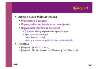 17
@import
!! Importa outra folha de estilos
!! Implementa a cascata
!! Regras podem ser herdadas ou sobrepostas
!! Regras mais específicas persistem
!!Exemplo: !"#$%&!'&()*(#!+'&!+"#$%&,
!!Aplicar estilo em "#$%:
,"#$%,-.#/#01,0)$2
afeta ' somente se ' já não tiver estilo definido
!! Exemplo
!! 345'#0(,6)7(4/#8.779:,
!! 345'#0(,6;(('1++<<<8)7(4/#78#0=+)7(4/#8.779:,
 