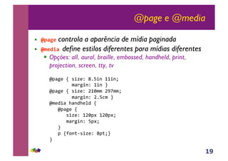 19
@page e @media
!! !"#$% controla a aparência de mídia paginada
!! !&%'(#)define estilos diferentes para mídias diferentes
!! Opções: all, aural, braille, embossed, handheld, print,
projection, screen, tty, tv
!"#$%&!'!()*&+!,-.)/!00)/1!!
!!!!!!!!2$3%)/+!0)/!4!!
!"#$%&!'!()*&+!50622!578221!!
!!!!!!!!2$3%)/+!5-.92!4!!
!"2&:)$!;$/:;&<:!'!
!!!"#$%&!'!
!!!!!!()*&+!056#=!056#=1!
!!!!!!2$3%)/+!.#=1!
!!!4!
!!!#!'>?/@A()*&+!,#@14!
4!
 