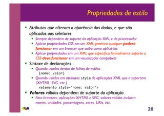 20
Propriedades de estilo
!! Atributos que alteram a aparência dos dados, e que são
aplicados aos seletores
!! Sempre dependem de suporte da aplicação XML e do processador
!! Aplicar propriedades CSS em um XML genérico qualquer poderá
funcionar em um browser que saiba como aplicá-las
!! Aplicar propriedades em um XML que especifica formalmente suporte a
CSS deve funcionar em um visualizador compatível
!! Sintaxe de declarações
!! Quando usadas dentro de folhas de estilos
!"#$%&'()*#+,'
!! Quando usadas em atributos -./*% de aplicações XML que o suportam
(XHTML, SVG, etc.)
0%*%$%".#'-./*%12"#$%&'()*#+23'
!! Valores válidos dependem de suporte da aplicação
!! Para browsers, aplicações XHTML e SVG, valores válidos incluem
nomes, unidades, porcentagens, cores, URIs, etc.
 