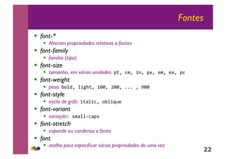 22
Fontes
!! font-*
!! Alteram propriedades relativas a fontes
!! font-family
!! família (tipo)
!! font-size
!! tamanho, em várias unidades: !"#$%&#$'(#$!)#$*&#$*)#$!%$
!! font-weight
!! peso: +,-.#$-'/0"#$122#$322#$444$#$522$
!! font-style
!! estilo de grifo: '"6-'%#$,+-'78*$
!! font-variant
!! variação9$:&6--;%6!:$
!! font-stretch
!! expande ou condensa a fonta
!! font
!! atalho para especificar várias propriedades de uma vez
 