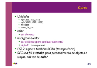 24
Cores
!! Unidades
!! !"#$%&&'%&&'%&&()
!! !"#$*++,'*++,'*++,()
!! -!!""##)
!! ./0123124/!)
!! color
!! cor do texto
!! background-color
!! cor do fundo (para qualquer elemento)
!! default:)5!6.786!1.5)
!! CSS 2 suporta também RGBA (transparência)
!! SVG usa fill e stroke para preenchimento de objetos e
traços, em vez de color
 