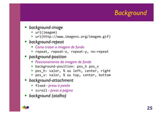 25
Background
!! background-image
!! !"#$%&'()&*+
!! !"#$,--./001112%&'()3425"(0%&'()&2(%6*+
!! background-repeat
!! Como tratar a imagem de fundo
!! ").)'-7+").)'-897+").)'-8:7+358").)'-+
!! packground-position
!! Posicionamento da imagem de fundo
!! ;'<=("5!3>8.54%-%53/+.54?,+.54?@+
!! .54?,/+@'#5"7+A+5!+#)6-7+<)3-)"7+"%(,-+
!! .54?@/+@'#5"7+A+5!+-5.7+<)3-)"7+;5--5&+
!! background-attachment
!! 6%9)> - preso à janela
!! 4<"5## - preso à página
!! background (atalho)
 