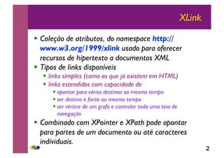 2
XLink
!! Coleção de atributos, do namespace http://
www.w3.org/1999/xlink usado para oferecer
recursos de hipertexto a documentos XML
!! Tipos de links disponíveis
!! links simples (como os que já existem em HTML)
!! links estendidos com capacidade de
!!apontar para vários destinos ao mesmo tempo
!!ser destino e fonte ao mesmo tempo
!!ser vértice de um grafo e controlar toda uma teia de
navegação
!! Combinado com XPointer e XPath pode apontar
para partes de um documento ou até caracteres
individuais.
 
