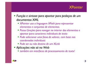 3
XPointer
!! Função e sintaxe para apontar para pedaços de um
documentos XML
!! XPointer usa a linguagem XPath para representar
elementos e conjuntos de elementos.
!! Possui funções para navegar no interior dos elementos e
apontar para caracteres individuais de texto
!! Pode selecionar uma faixa de valores, com base nas
coordenadas individuais
!! Pode ser ou não destino de um XLink
!! Aplicações não só na Web
!! também em interfaces de processamento de texto!
 