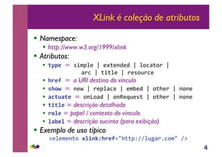 4
XLink é coleção de atributos
!! Namespace:
!! http://www.w3.org/1999/xlink
!! Atributos:
!! !"#$%=!"#$%&'!(!')*'+,',!(!&-./*-0!(!!
!!!!!!!!!!/0.!(!*#*&'!(!0'"-10.'!
!! &'$(%=!a URI destino do vínculo
!! )&*+%=!+'2!(!0'%&/.'!(!'$3',!(!-*4'0!(!+-+'!
!! ,-!.,!$%=!-+5-/,!(!-+6'71'"*!(!-*4'0!(!+-+'!
!! !/!0$ = descrição detalhada
!! '*0$ = papel / contexto do vínculo
!! 0,1$0 = descrição sucinta (para exibição)
!! Exemplo de uso típico
!! !8'&'$'+*-!20/345&'$(9:4**%;<<&1=/0>.-$:!<?!
 
