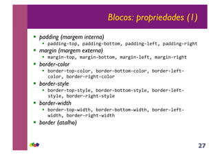 27
Blocos: propriedades (1)
!! padding (margem interna)
!! !"##$%&'()!*+!"##$%&',)(()-*+!"##$%&'./0(*+!"##$%&'1$&2(+
!! margin (margem externa)
!! -"1&$%'()!*+-"1&$%',)(()-*+-"1&$%'./0(*+-"1&$%'1$&2(+
!! border-color
!! ,)1#/1'()!'3).)1*+,)1#/1',)(()-'3).)1*+,)1#/1'./0('
3).)1*+,)1#/1'1$&2('3).)1+
!! border-style
!! ,)1#/1'()!'4(5./*+,)1#/1',)(()-'4(5./*+,)1#/1'./0('
4(5./*+,)1#/1'1$&2('4(5./+
!! border-width
!! ,)1#/1'()!'6$#(2*+,)1#/1',)(()-'6$#(2*+,)1#/1'./0('
6$#(2*+,)1#/1'1$&2('6$#(2+
!! border (atalho)
 
