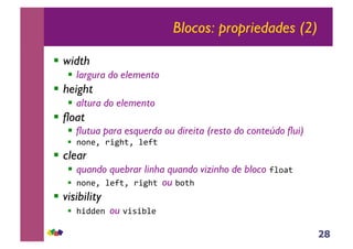 28
Blocos: propriedades (2)
!! width
!! largura do elemento
!! height
!! altura do elemento
!! float
!! flutua para esquerda ou direita (resto do conteúdo flui)
!! !"!#$%&'()*$%+#,*%
!! clear
!! quando quebrar linha quando vizinho de bloco ,+"-*%
!! !"!#$%+#,*$%&'()*%ou ."*)%
!! visibility
!! )'//#!%ou 0'1'.+#%
 