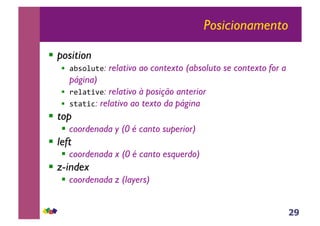 29
Posicionamento
!! position
!! !"#$%&'(: relativo ao contexto (absoluto se contexto for a
página)
!! )(%!'*+(: relativo à posição anterior
!! #'!'*,: relativo ao texto da página
!! top
!! coordenada y (0 é canto superior)
!! left
!! coordenada x (0 é canto esquerdo)
!! z-index
!! coordenada z (layers)
 